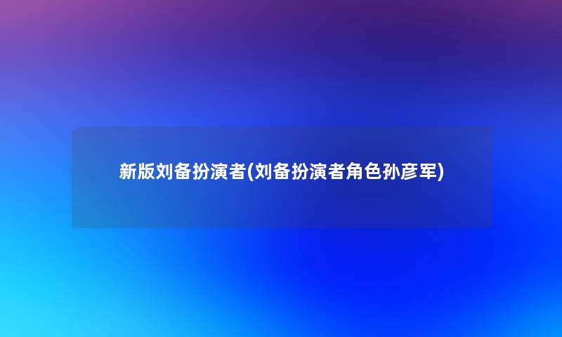 新版刘备扮演者(刘备扮演者角色孙彦军)