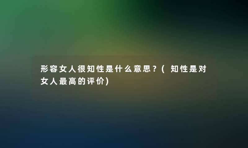 形容女人很知性是什么意思？(知性是对女人高的评价)