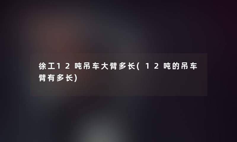 徐工12吨吊车大臂多长(12吨的吊车臂有多长)