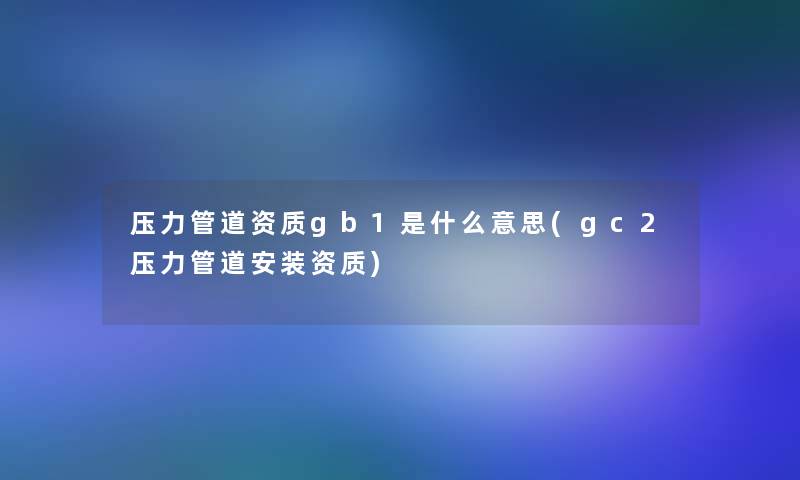 压力管道资质gb1是什么意思(gc2压力管道安装资质)