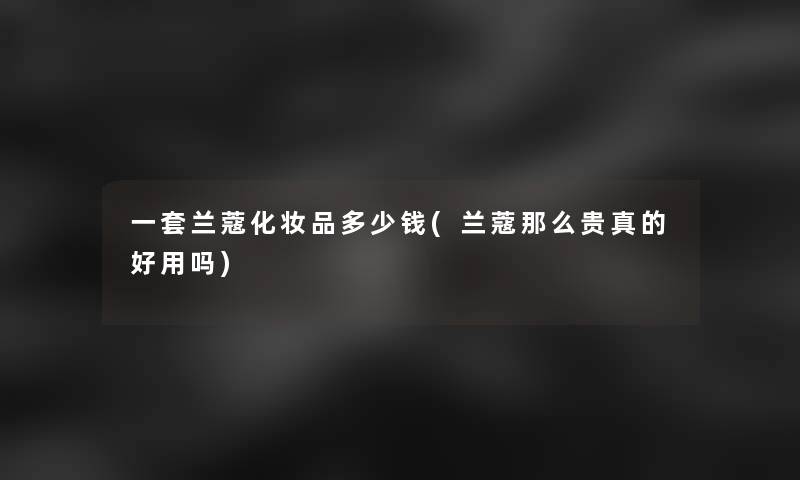 一套兰蔻化妆品多少钱(兰蔻那么贵真的好用吗)