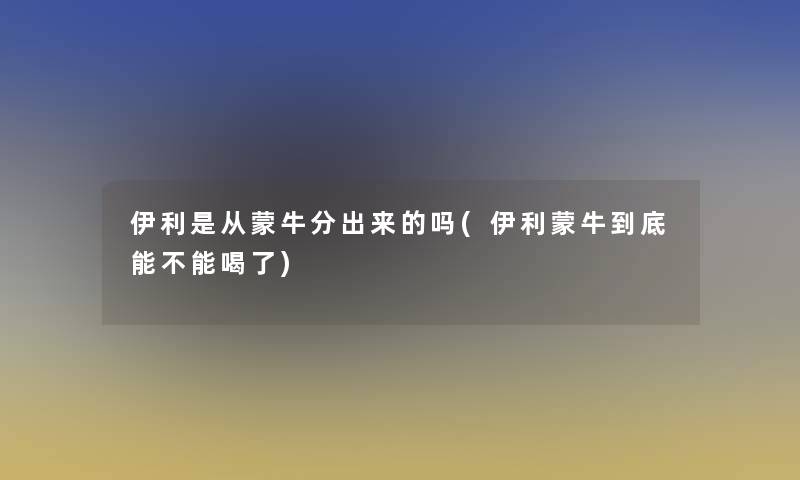伊利是从蒙牛分出来的吗(伊利蒙牛到底能不能喝了)