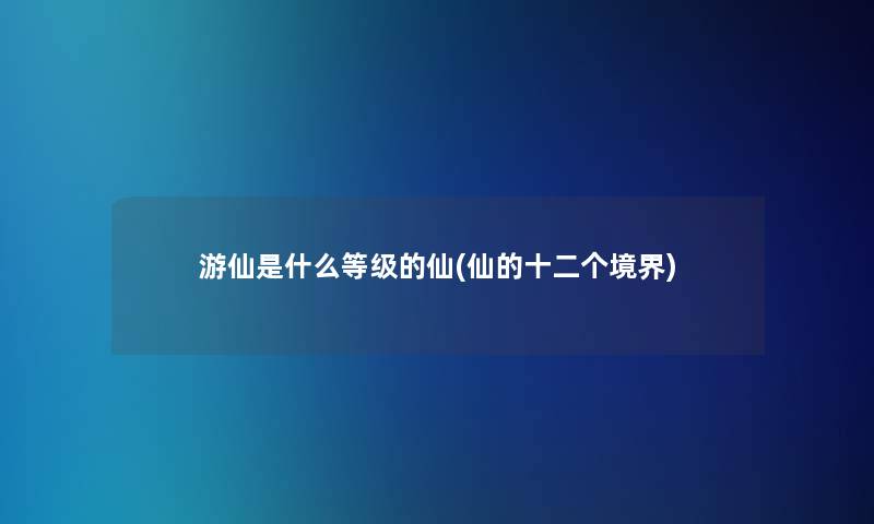 游仙是什么等级的仙(仙的十二个境界)