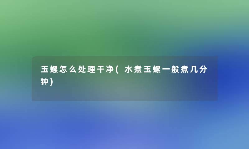 玉螺怎么处理干净(水煮玉螺一般煮几分钟)
