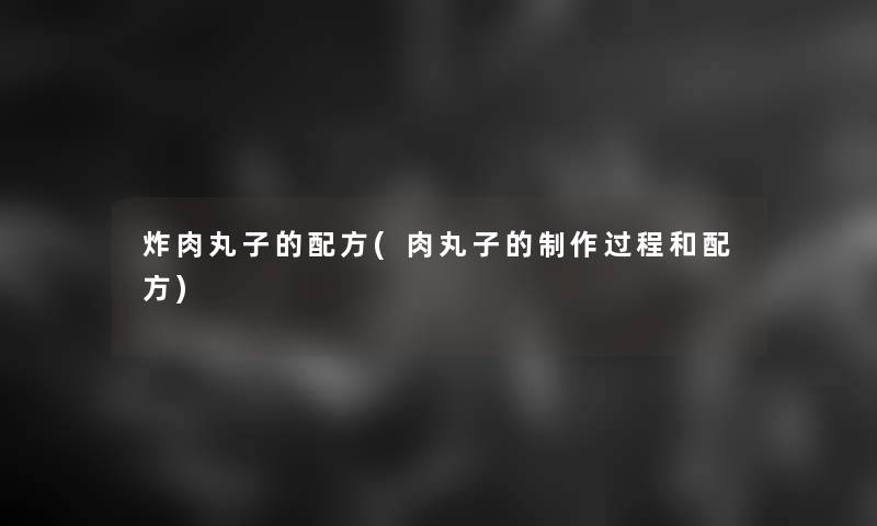 炸肉丸子的配方(肉丸子的制作过程和配方)