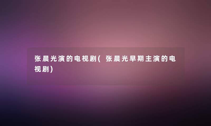 张晨光演的电视剧(张晨光早期主演的电视剧)