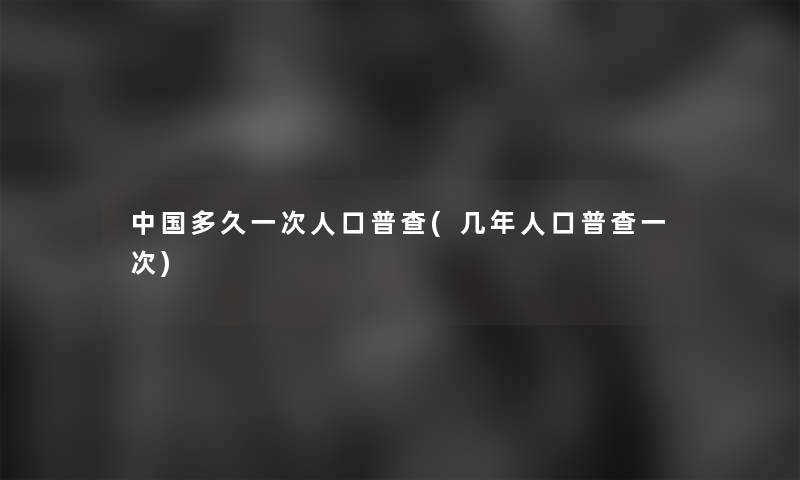 中国多久一次人口普查(几年人口普查一次)