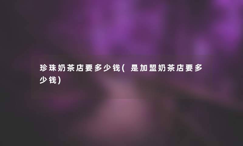 珍珠奶茶店要多少钱(是加盟奶茶店要多少钱)