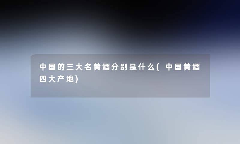 中国的三大名黄酒分别是什么(中国黄酒四大产地)