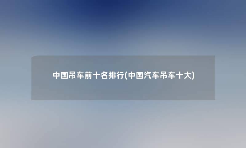 中国吊车前十名整理(中国汽车吊车一些)