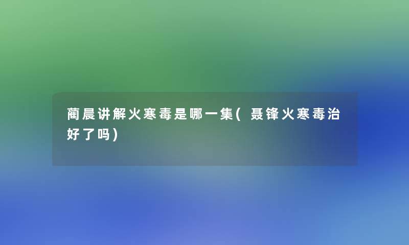 蔺晨讲解火寒毒是哪一集(聂锋火寒毒治好了吗)