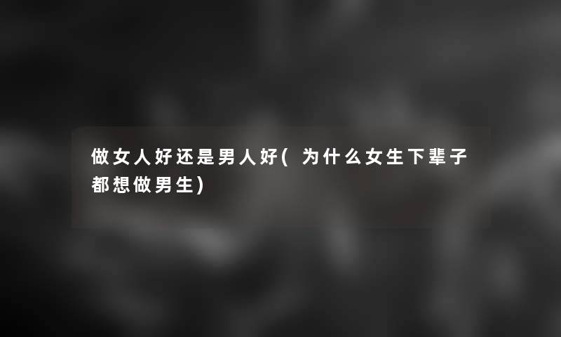做女人好还是男人好(为什么女生下辈子都想做男生)