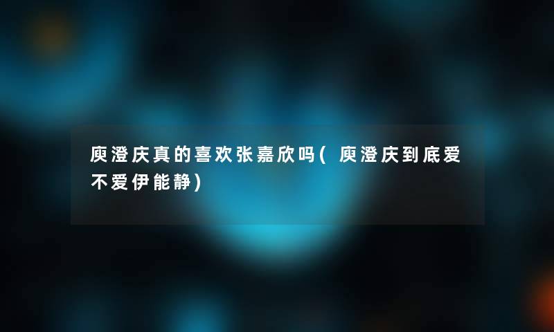 庾澄庆真的喜欢张嘉欣吗(庾澄庆到底爱不爱伊能静)