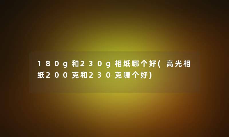 180g和230g相纸哪个好(高光相纸200克和230克哪个好)