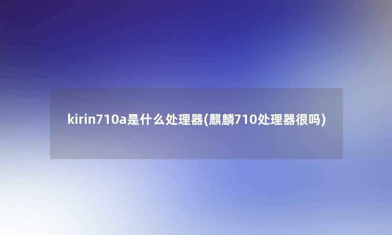 kirin710a是什么处理器(麒麟710处理器很吗)