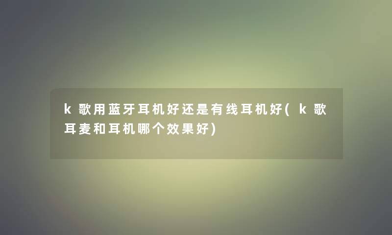 k歌用蓝牙耳机好还是有线耳机好(k歌耳麦和耳机哪个效果好)