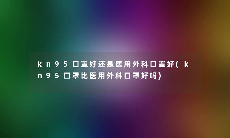 kn95口罩好还是医用外科口罩好(kn95口罩比医用外科口罩好吗)