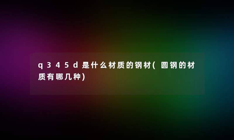 q345d是什么材质的钢材(圆钢的材质有哪几种)