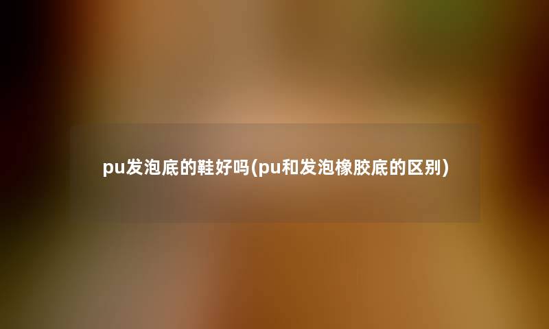 pu发泡底的鞋好吗(pu和发泡橡胶底的区别)