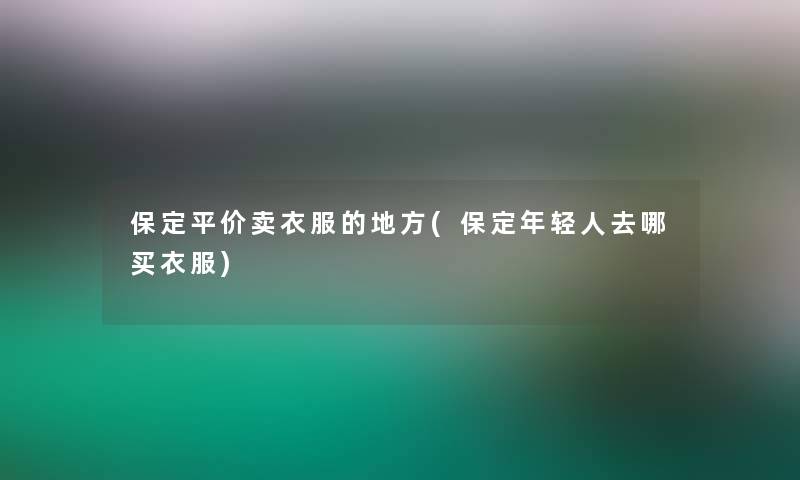 保定平价卖衣服的地方(保定年轻人去哪买衣服)