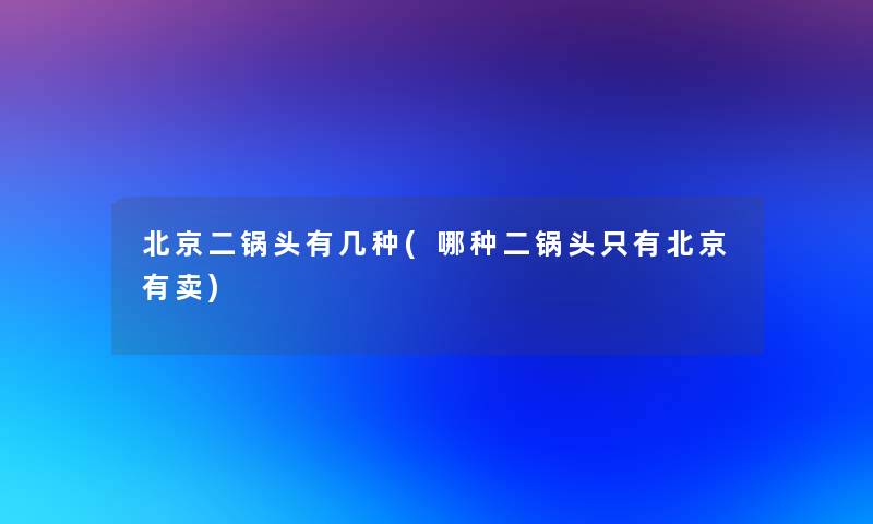 北京二锅头有几种(哪种二锅头只有北京有卖)