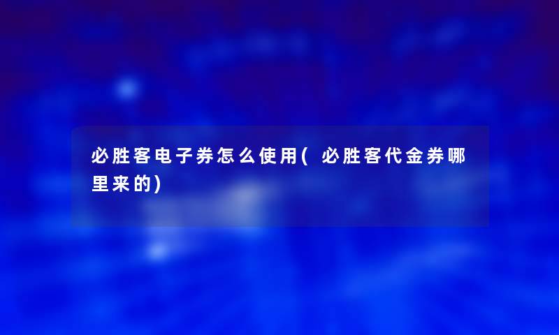 必胜客电子券怎么使用(必胜客代金券哪里来的)