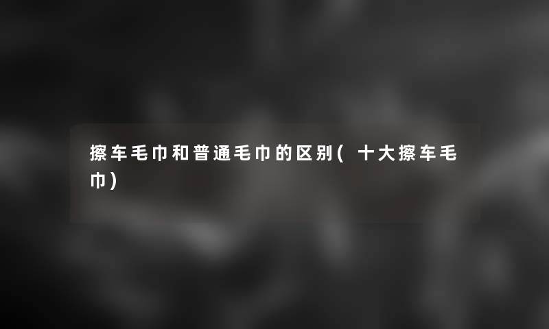 擦车毛巾和普通毛巾的区别(一些擦车毛巾)