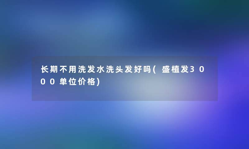 长期不用洗发水洗头发好吗(盛植发3000单位价格)