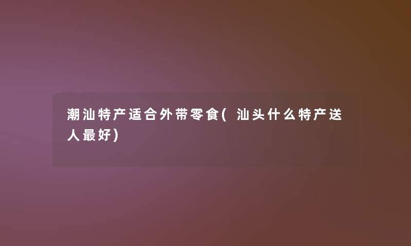 潮汕特产适合外带零食(汕头什么特产送人好)