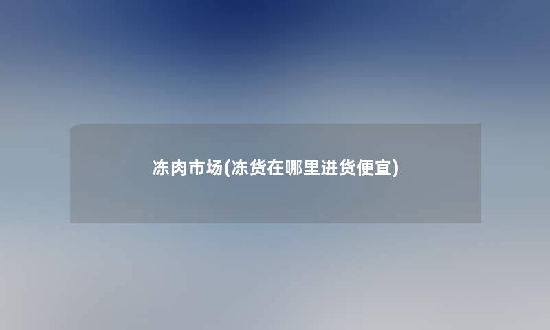 冻肉市场(冻货在哪里进货便宜)