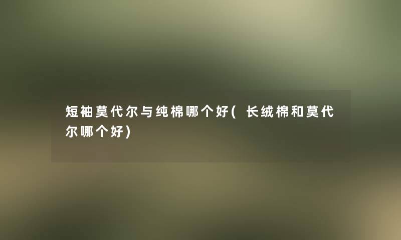 短袖莫代尔与纯棉哪个好(长绒棉和莫代尔哪个好)