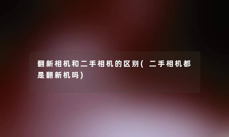 翻新相机和二手相机的区别(二手相机都是翻新机吗)