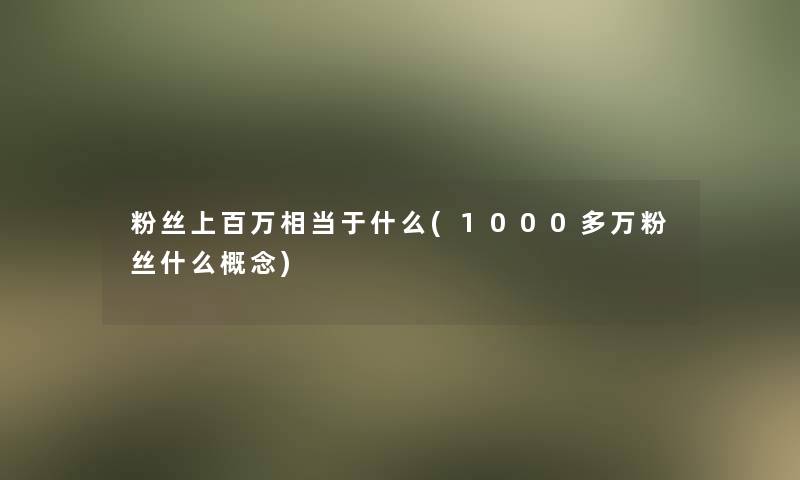 粉丝上百万相当于什么(1000多万粉丝什么概念)