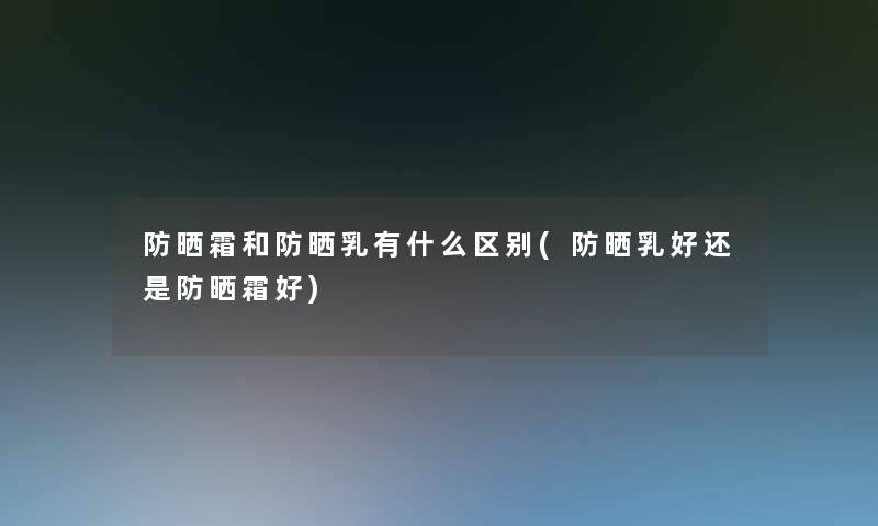 防晒霜和防晒乳有什么区别(防晒乳好还是防晒霜好)