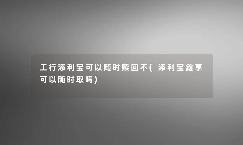 工行添利宝可以随时赎回不(添利宝鑫享可以随时取吗)