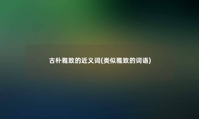 古朴雅致的近义词(类似雅致的词语)