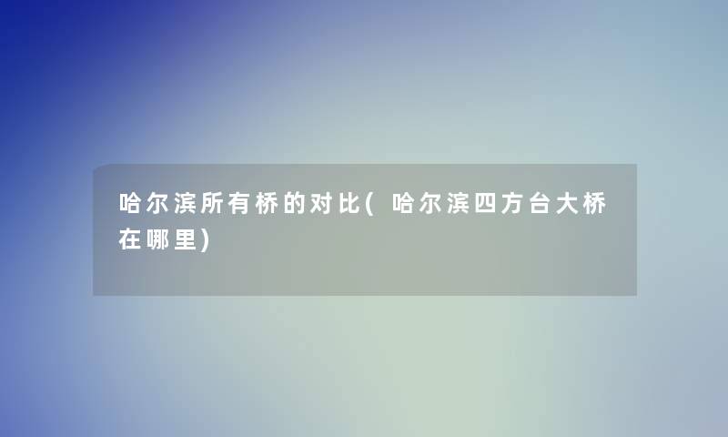 哈尔滨所有桥的对比(哈尔滨四方台大桥在哪里)