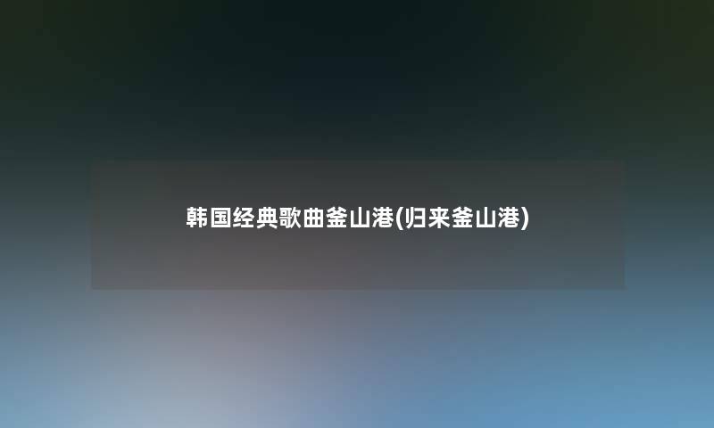 韩国经典歌曲釜山港(归来釜山港)