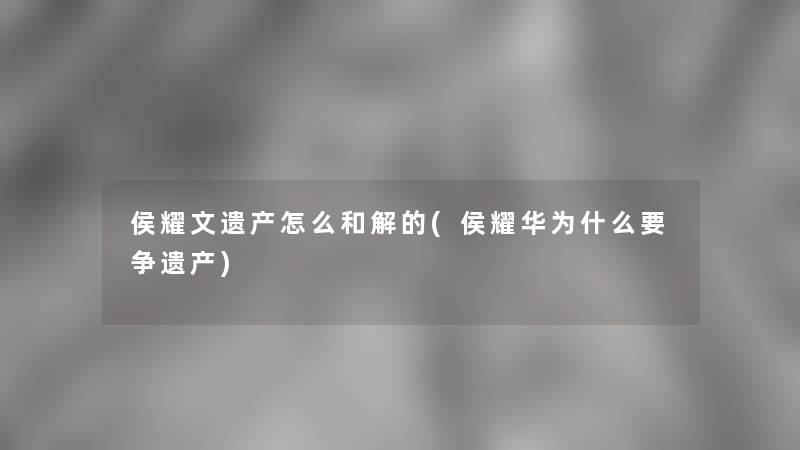 侯耀文遗产怎么和解的(侯耀华为什么要争遗产)