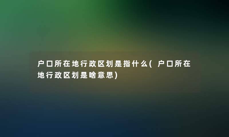 户口所在地行政区划是指什么(户口所在地行政区划是啥意思)