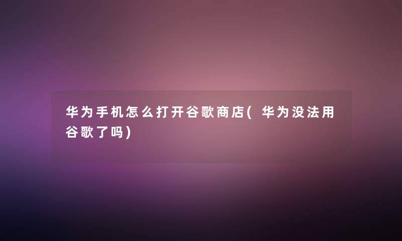 华为手机怎么打开谷歌商店(华为没法用谷歌了吗)