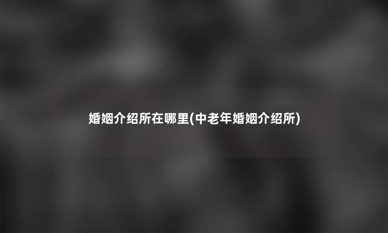 婚姻介绍所在哪里(中老年婚姻介绍所)