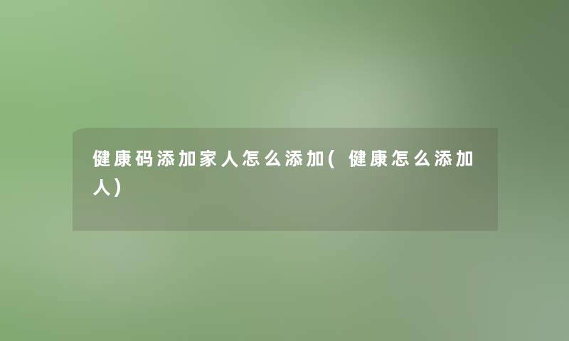 健康码添加家人怎么添加(健康怎么添加人)