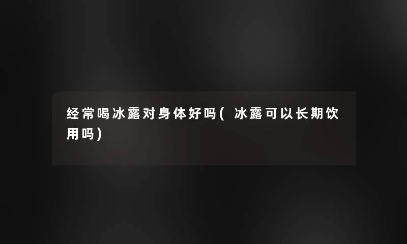 经常喝冰露对身体好吗(冰露可以长期饮用吗)