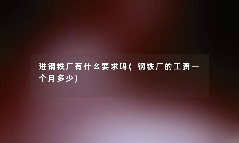 进钢铁厂有什么要求吗(钢铁厂的工资一个月多少)