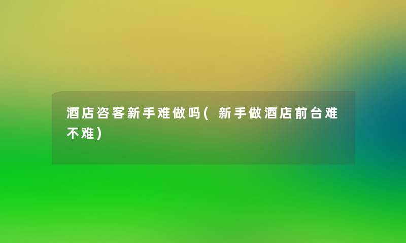 酒店咨客新手难做吗(新手做酒店前台难不难)