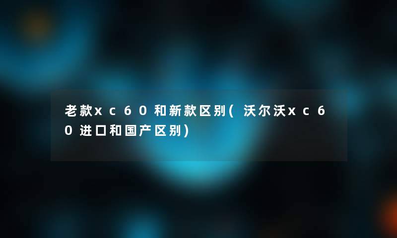老款xc60和新款区别(沃尔沃xc60进口和国产区别)
