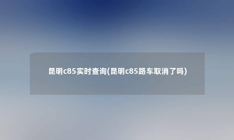 昆明c85实时查阅(昆明c85路车取消了吗)