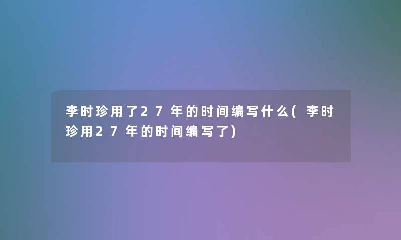 李时珍用了27年的时间编写什么(李时珍用27年的时间编写了)
