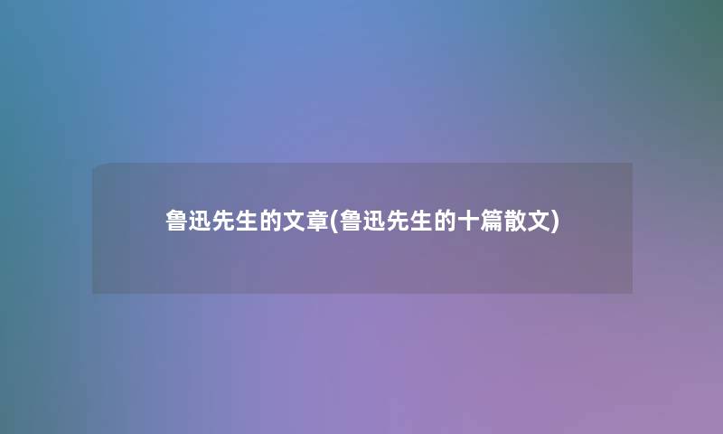 鲁迅先生的文章(鲁迅先生的十篇散文)